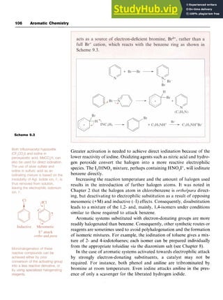 106 Aromatic Chemistry
Scheme zyxwvutsr
9
.
3 zyxwvutsrq
Greater activation is needed to achieve direct iodination because of the
lower reactivity of iodine. Oxidizing agents such as nitric acid and hydro-
gen peroxide convert the halogen into a more reactive electrophilic
species. The I,/HNO, mixture, perhaps containing HNO,I+, will iodinate
benzene directly.
Increasing the reaction temperature and the amount of halogen used
results in the introduction of further halogen atoms. It was noted in
Chapter 2 that the halogen atom in chlorobenzene is zyx
ortholparu direct-
ing, but deactivating to electrophilic substitution as a result of opposing
mesomeric (+M) and inductive (-I) effects. Consequently, disubstitution
leads to a mixture of the 1,2- and, mainly, 1,4-isomers under conditions
similar to those required to attack benzene.
Aromatic systems substituted with electron-donating groups are more
readily halogenated than benzene. Consequently, other synthetic routes or
reagents are sometimes used to avoid polyhalogenation and the formation
of isomeric mixtures. For example, the iodination of toluene gives a mix-
ture of 2- and 4-iodotoluenes; each isomer can be prepared individually
from the appropriate toluidine zyxw
via the diazonium salt (see Chapter 8).
In the case of aromatic systems activated towards electrophilic attack
by strongly electron-donating substituents, a catalyst may not be
required. For instance, both phenol and aniline are tribrominated by
bromine at room temperature. Even iodine attacks aniline in the pres-
ence of only a scavenger for the liberated hydrogen iodide.
 