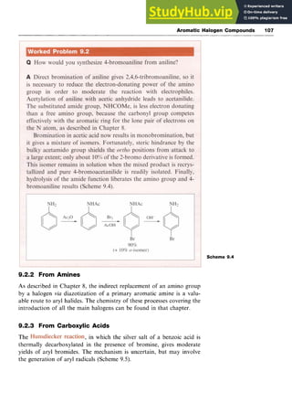 Aromatic Halogen Compounds 107
Scheme 9.4
9.2.2 From Amines
As zyxwvutsrqp
described in Chapter 8, the indirect replacement of an amino group
by a halogen zyxwvut
via diazotization of a primary aromatic amine is a valu-
able route to aryl halides. The chemistry of these processes covering the
introduction of all the main halogens can be found in that chapter.
9.2.3 From Carboxylic Acids
The zyxwvutsr
, in which the silver salt of a benzoic acid is
thermally decarboxylated in the presence of bromine, gives moderate
yields of aryl bromides. The mechanism is uncertain, but may involve
the generation of aryl radicals (Scheme 9.5).
 