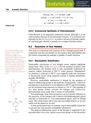 108 Aromatic Chemistry zyxwvuts
ArC02Ag +Br2 zyxwv
-ArC02Br +AgBr
ArC02Br -Br' +ArC02' -Are +CO2
Ar' +Br2 -ArBr +Br'
Ar' +ArC02Br -ArBr +ArC02'
Scheme 9.5
9.2.4 Commercial Synthesis of Chlorobenzene
Chlorobenzene is an important commercial solvent, although it is less
used nowadays because of environmental concerns. It is produced cam-
mercially by the ,in which a mixture of benzene vapour,
air and hydrogen chloride is passed over a copper chloride catalyst. z
9
.
3 Reactions of Aryl Halides
This section is concerned with reactions of the C-halogen group itself. It
is generally true that aryl halides are less reactive than alkyl halides, but
the former compounds do undergo a number of useful reactions.
9.3.1 Nucleophilic Substitution
Nucleophilic substitution of aryl halogen atoms requires significant
energy input. Thus, in the for the synthesis of phenol from
chlorobenzene, the chlorine atom is only successfully hydrolysed by
aqueous sodium hydroxide at 300 "C under pressure. Displacement
by ammonia is achieved at 200 "C over copper(1) oxide and conversion
to benzonitrile occurs using copper(I) cyanide in boiling dimethylfor-
mamide, HCONMe,.
However, nucleophilic substitution is helped by the presence of
electron-withdrawing groups in the molecule. Consequently, 1-chloro-4-
nitrobenzene is hydrolysed to 4-nitrophenol at 200 "C and 4-nitroaniline
can be produced using ammonia in ethanol at 150 "C. The presence of
two nitro groups further activates the halogen and l-chloro-2,4-
dinitrobenzene reacts easily with a variety of nucleophiles.
Not surprisingly, three nitro groups have an even greater influence on
the reactivity of the halogen and 1-chloro-2,4,6-trinitrobenzene (picryl
chloride) is hydrolysed to 2,4,6-trinitrophenol (picric acid) in boiling
water. The trivial names tell us that this aryl halide behaves as an acyl
halide and the phenol as an acid. zyxw
A nitro group deactivates an aromatic ring to electrophilic attack, but
it activates the ring towards nucleophilic substitution.
The electron-withdrawing nature of the halogen is supported by the
powerful effect of an zyxwvu
ortho- and/or apara-nitro group, so that the carbon
 