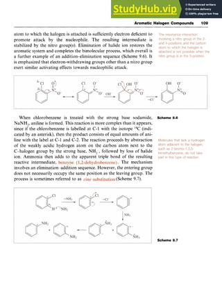 Aromatic Halogen Compounds I09 z
atom to which the halogen is attached is sufficiently electron deficient to
promote attack by the nucleophile. The resulting intermediate is
stabilized by the nitro group(s). Elimination of halide ion restores the
aromatic system and completes the bimolecular process, which overall is
a further example of an addition-elimination sequence (Scheme 9.6). It
is emphasized that electron-withdrawing groups other than a nitro group
exert similar activating effects towards nucleophilic attack.
When chlorobenzene is treated with the strong base sodamide,
NaNH,, aniline is formed. This reaction is more complex than it appears,
since if the chlorobenzene is labelled at C-1 with the isotope 14C(indi-
cated by an asterisk), then the product consists of equal amounts of ani-
line with the label at C-1 and C-2. The reaction proceeds by abstraction
of the weakly acidic hydrogen atom on the carbon atom next to the
C-halogen group by the strong base, NH;, followed by loss of halide
ion. Ammonia then adds to the apparent triple bond of the resulting
reactive intermediate, zyxwvut
. The mechanism
involves an elimination-addition sequence. However, the entering group
does not necessarily occupy the same position as the leaving group. The
process is sometimes referred to as
Scheme 9.6
(Scheme 9.7).
Scheme 9.7
 