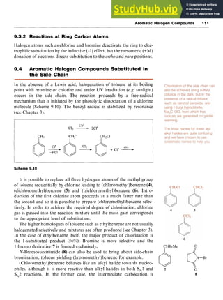Aromatic Halogen Compounds 111
9.3.2 Reactions at Ring Carbon Atoms zyxw
Halogen atoms such as chlorine and bromine deactivate the ring to elec-
trophilic substitution by the inductive (-I) effect, but the mesomeric (+M)
donation of electrons directs substitution to the zyxwvu
ortho and para positions.
9.4 Aromatic Halogen Compounds Substituted in
the Side Chain
In the absence of a Lewis acid, halogenation of toluene at its boiling
point with bromine or chlorine and under UV irradiation (e.g. sunlight)
occurs in the side chain. The reaction proceeds by a free-radical
mechanism that is initiated by the photolytic dissociation of a chlorine
molecule (Scheme 9.10). The benzyl radical is stabilized by resonance
(see Chapter 3).
Scheme 9.10
It is possible to replace all three hydrogen atoms of the methyl group
of toluene sequentially by chlorine leading to (chloromethy1)benzene (4),
(dichloroniethy1)benzene zyxwvu
(5) and (trichloromethy1)benzene zyxw
(6). Intro-
duction of the first chlorine atom proceeds at a much faster rate than
the second and so it is possible to prepare (chloromethy1)benzene selec-
tively. In order to achieve the required degree of chlorination, chlorine
gas is passed into the reaction mixture until the mass gain corresponds
to the appropriate level of substitution.
The higher homologues of toluene such as ethylbenzene are not usually
halogenated selectively and mixtures are often produced (see Chapter 3).
In the case of ethylbenzene itself, the major product of chlorination is
the 1-substituted product (56%). Bromine is more selective and the
I-bromo derivative 7 is formed exclusively.
N-Bromosuccinimide (8) can also be used to bring about side-chain
bromination, toluene yielding (bromomethy1)benzene for example.
CHBrMe zyx
0 4 N - B r
(Chloromethy1)benzene behaves like an alkyl halide towards nucleo-
philes, although it is more reactive than alkyl halides in both SN1and
SN2 reactions. In the former case, the intermediate carbocation is zyxw
/ z
7 0
8
 