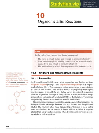 Organometallic Reactions z
10.1 Grignard and Organolithium Reagents
10.1.1 Preparation
Aryl bromides and iodides react with magnesium and lithium to form
(ArMgX) and (ArLi), respec-
tively (Scheme 10.1). The analogous chloro compounds behave similar-
ly, but are less reactive. The normal method of preparing these highly
reactive species is to add the aryl halide slowly to a stirred suspension
of either magnesium turnings or finely divided lithium pieces in an anhy-
drous solvent such as tetrahydrofuran (THF)or diethyl ether. The species
are probably formed by an electron transfer mechanism.
It is sometimes more convenient to prepare organolithium reagents by
halogen-lithium exchange between an aryl halide and butyllithium
(BuLi). The reaction takes place because the aryllithium is more stable
than butyllithium; an sp' carbon is better able to stabilize a negative
charge than an sp3carbon (Scheme 10.2). Butyllithium is available com-
mercially in bulk quantities.
114
 