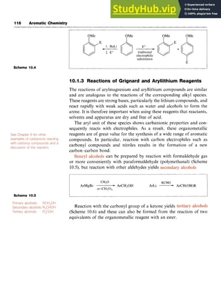 116 Aromatic Chemistry
Scheme 10.4 zyxwvutsrqp
OMe OMe OMe OMe zy
traditional zyxwv
/ electrophilic
substi zyxwvu
6
1
tion I
1
3
I
10.1.3 Reactions of Grignard and Aryllithium Reagents
The reactions of arylmagnesium and aryllithium compounds are similar
and are analogous to the reactions of the corresponding alkyl species.
These reagents are strong bases, particularly the lithium compounds, and
react rapidly with weak acids such as water and alcohols to form the
arene. It is therefore important when using these reagents that reactants,
solvents and apparatus are dry and free of acid.
The aryl unit of these species shows carbanionic properties and con-
sequently reacts with electrophiles. As a result, these organometallic
reagents are of great value for the synthesis of a wide range of aromatic
compounds. In particular, reaction with carbon electrophiles such as
carbonyl compounds and nitriles results in the formation of a new
carbon-carbon bond.
can be prepared by reaction with formaldehyde gas
or more conveniently with paraformaldehyde (polymethanal) (Scheme
10.5), but reaction with other aldehydes yields
Scheme 10.5
Reaction with the carbonyl group of a ketone yields
(Scheme 10.6) and these can also be formed from the reaction of two
equivalents of the organometallic reagent with an ester.
 