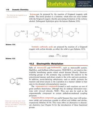 118 Aromatic Chemistry zyxwvuts
can be prepared by the reaction of Grignard reagents with
nitriles. The initial product is a ketimine, which does not react further
with the Grignard reagent, thereby preventing formation of the tertiary
alcohol. Subsequent hydrolysis gives the ketone (Scheme 10.8).
Scheme 10.8
are prepared by reaction of a Grignard
reagent with carbon dioxide, as either the solid or gas (Scheme 10.9).
coz
ArMgBr zyxwv
-ArC02H
Scheme 10.9
10.2 Electrophilic Metallation
Salts of and , such as mercury(I1) acetate,
Hg(OAc),, and thallium trifluoroacetate, Tl(OCOCF,),, are reactive elec-
trophilic metallating species which attack benzene directly. Electron-
donating groups in the aromatic ring accelerate the reaction in the
conventional manner and direct attack to the zyxw
ortho and paru positions.
In addition, metal-chelating substituents, such as amide, promote the
reaction and direct attack to the 2-position in a manner similar to that
seen in the directed orthometallation reaction.
The formed in such reactions are not of
great synthetic importance, although they do undergo nitrosation reac-
tions with nitrosyl chloride, NOCl. They can also be used as the
organometallic component
processes.
sium iodide and potassium
respectively (Scheme 10.10)
um chemistry (see Chapter
groups.
in certain palladium-mediated coupling
are useful because they react with potas-
cyanide to afford aryl iodides and nitriles,
This route offers an alternative to diazoni-
8) for the introduction of these functional
 