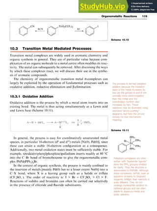 Organometallic Reactions 119 z
I
- z
2 Scheme 10.10
10.3 Transition Metal Mediated Processes zyxw
Transition metal complexes are widely used in aromatic chemistry and
organic synthesis in general. They are of particular value because com-
plexation of an organic molecule to a metal centre often modifies its reac-
tivity. The metal can subsequently be removed. After discussing the ways
by which these complexes react, we will discuss their use in the synthe-
sis of aromatic compounds.
The chemistry of organometallic transition metal o-complexes can
largely be explained by the operation of fundamental processes such as
oxidative addition, reductive elimination and p-elimination.
10.3.1 Oxidative Addition
Oxidative addition is the process by which a metal atom inserts into an
existing bond. The metal is thus acting simultaneously as a Lewis acid
and Lewis base (Scheme 10.I 1).
Scheme 10.11
In general, the process is easy for coordinatively unsaturated metal PPh3
species, in particular 16-electron (d8and d"') metals [Ni(O),Pd(O)], since
these can attain a stable 18-electron configuration as a consequence.
Additionally, two metal oxidation states must be sufficiently stable. For
example, tetrakis(tripheny1phosphine)palladium inserts readily at 80 "C
into the C-Br bond of bromobenzene to give the organometallic com-
plex PhPd(PPh,),Br.
In the context of organic synthesis, the process is mainly confined to
the insertion of metals [mainly Pd(0) but to a lesser extent Ni(O)] into a
C-X bond, where X is a leaving group such as a halide or triflate
(CF,SO, ). The order of reactivity is: I > Br = CF3S03 > C1 > F.
Reactions of iodides and bromides can often be carried out selectively
in the presence of chloride and fluoride substituents.
Br, I ,PPh
 