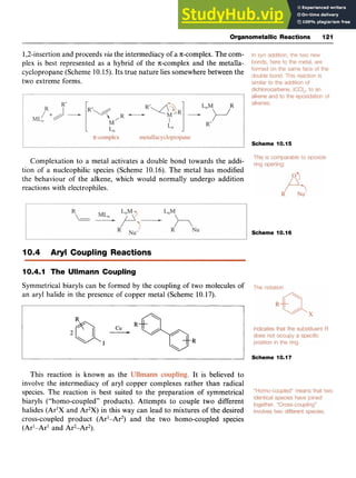 Organometallic Reactions 121 z
1,2-insertionand proceeds zyxwvu
via the intermediacy of a x-complex. The com-
plex is best represented as a hybrid of the ncomplex and the metalla-
cyclopropane (Scheme 10.15). Its true nature lies somewhere between the
two extreme forms.
Scheme 10.15
Complexation to a metal activates a double bond towards the addi-
tion of a nucleophilic species (Scheme 10.16). The metal has modified
the behaviour of the alkene, which would normally undergo addition
reactions with electrophiles.
Scheme 10.16
I0.4 Aryl Coupling Reactions
10.4.1 The Ullmann Coupling
Symmetrical biaryls can be formed by the coupling of two molecules of
an aryl halide in the presence of copper metal (Scheme 10.17). zyxw
I I Scheme 10.17
This reaction is known as the , It is believed to
involve the intermediacy of aryl copper complexes rather than radical
species. The reaction is best suited to the preparation of symmetrical
biaryls ("homo-coupled" products). Attempts to couple two different
halides (Ar'X and Ar2X)in this way can lead to mixtures of the desired
cross-coupled product (Ar1-Ar2) and the two homo-coupled species
(ArI-Ar' and Ar2-Ar2).
 