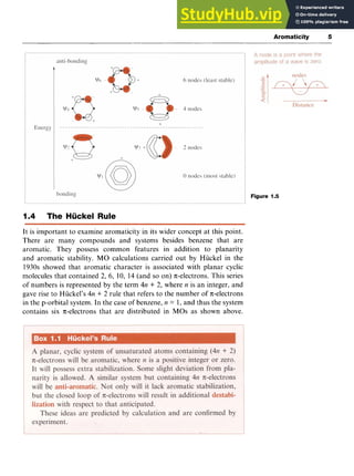 Aromaticity 5
Figure 1.5
1.4 The Huckel Rule zyxwv
It is important to examine aromaticity in its wider concept at this point.
There are many compounds and systems besides benzene that are
aromatic. They possess common features in addition to planarity
and aromatic stability. MO calculations carried out by Hiickel in the
1930s showed that aromatic character is associated with planar cyclic
molecules that contained 2, 6, 10, 14 (and so on) n;-electrons.This series
of numbers is represented by the term 4n zyxwvu
+ 2, where zyxwv
n is an integer, and
gave rise to Hiickel’s 4n + 2 rule that refers to the number of nelectrons
in the p-orbital system. In the case of benzene, n = 1, and thus the system
contains six n-electrons that are distributed in MOs as shown above.
 