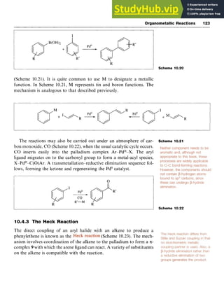Organometallic Reactions 123 z
R zyxwv
A Scheme 10.20 zyx
(Scheme 10.21). It is quite common to use M to designate a metallic
function. In Scheme 10.21, M represents tin and boron functions. The
mechanism is analogous to that described previously.
The reactions may also be carried out under an atmosphere of car-
bon monoxide, CO (Scheme 10.22),when the usual catalytic cycle occurs.
CO inserts easily into the palladium complex Ar-Pd'I-X. The aryl
ligand migrates on to the carbonyl group to form a metal-acyl species,
X-Pd"-C(0)Ar. A transmetallation-reductive elimination sequence fol-
lows, forming the ketone and regenerating the PdO catalyst.
Scheme 10.21 zyx
0 zyxw
I
I
- I Scheme 10.22
10.4.3 The Heck Reaction
The direct coupling of an aryl halide with an alkene to produce a
phenylethene is known as the (Scheme 10.23). The mech-
anism involves coordination of the alkene to the palladium to form a zyxw
7c-
complex 9 with which the arene ligand can react. A variety of substituents
on the alkene is compatible with the reaction.
 