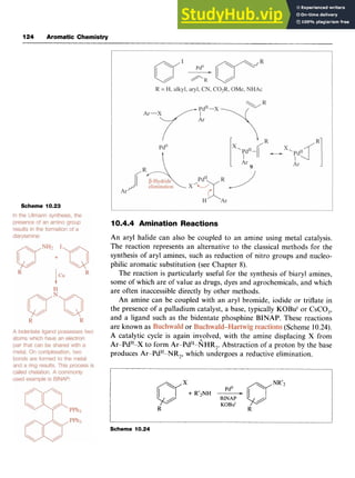 124 Aromatic Chemistry
Scheme 10.23
10.4.4 Amination Reactions zyxw
An aryl halide can also be coupled to an amine using metal catalysis.
The reaction represents an alternative to the classical methods for the
synthesis of aryl amines, such as reduction of nitro groups and nucleo-
philic aromatic substitution (see Chapter 8).
The reaction is particularly useful for the synthesis of biaryl amines,
some of which are of value as drugs, dyes and agrochemicals, and which
are often inaccessible directly by other methods.
An amine can be coupled with an aryl bromide, iodide or triflate in
the presence of a palladium catalyst, a base, typically KOBu' or CsCO,,
and a ligand such as the bidentate phosphine BINAP. These reactions
are known as or (Scheme 10.24).
A catalytic cycle is again inyolved, with the amine displacing zy
X from
Ar-Pd"-X to form Ar-Pd"-NHR,. Abstraction of a proton by the base
produces Ar-Pd"-NR,, which undergoes a reductive elimination.
Scheme 10.24
 