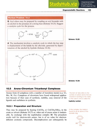 Organometallic Reactions 125
Scheme 10.25
Scheme 10.26
10.5 Arene-Chromium Tricarbonyl Complexes zyxw
Arenes form $-complexes with a number of transition metals zyxw
(e.g. Cr,
Mo, zyxwvutsrq
W, Fe). Complexes of chromium have found widespread applica-
tion because of their ease of synthesis, stability, easy removal of the
ligands and usefulness in synthesis. hapticity number.
10.5.1 Preparation and Structure
They may be prepared by heating Cr(CO), or Cr(CO),(NH,), in the
arene as solvent (Scheme 10.27) or, when use of excess arene is undesir-
able, by exchange with the naphthalene complex 10. The procedure
works well for electron-rich arenes, but is of no value for electron-
deficient aromatic compounds. Decomplexation can subsequently be
 