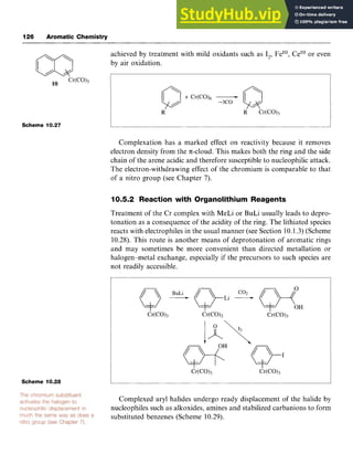126 Aromatic Chemistry
Scheme 10.27
Scheme 10.28 zyxwvutsrq
achieved by treatment with mild oxidants such as I,, FeIII, Ce"' or even
by air oxidation. zyxwv
I I
Complexation has a marked effect on reactivity because it removes
electron density from the n-cloud. This makes both the ring and the side
chain of the arene acidic and therefore susceptible to nucleophilic attack.
The electron-withdrawing effect of the chromium is comparable to that
of a nitro group (see Chapter 7).
10.5.2 Reaction with Organolithium Reagents
Treatment of the Cr complex with MeLi or BuLi usually leads to depro-
tonation as a consequence of the acidity of the ring. The lithiated species
reacts with electrophiles in the usual manner (see Section 10.1.3) (Scheme
10.28). This route is another means of deprotonation of aromatic rings
and may sometimes be more convenient than directed metallation or
halogen-metal exchange, especially if the precursors to such species are
not readily accessible.
Complexed aryl halides undergo ready displacement of the halide by
nucleophiles such as alkoxides, amines and stabilized carbanions to form
substituted benzenes (Scheme 10.29).
 
