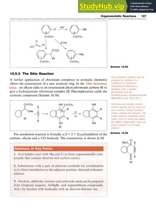 Organometallic Reactions 127
Scheme 10.29
10.5.3 The Dotz Reaction zyxwvu
A zyxwvutsrq
further application of chromium complexes in aromatic chemistry
allows the construction of a new aromatic ring. In the zyxwv
, an alkyne adds to an unsaturated alkoxychromium carbene 11 to
give a hydroquinone-chromium complex 12. Decomplexation yields the
aromatic compound (Scheme 10.30).
Scheme 10.30
The annulation reaction is formally a [3 + 2 + 11cycloaddition of the
carbene, alkyne and a CO molecule. The connectivity is shown in 13.
13
 