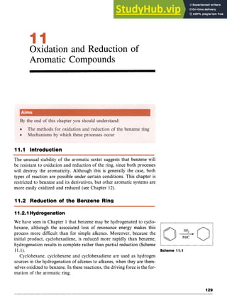 Oxidation and Reduction of
Aromatic Compounds zyx
11.I Introduction
The unusual stability of the aromatic sextet suggests that benzene will
be resistant to oxidation and reduction of the ring, since both processes
will destroy the aromaticity. Although this is generally the case, both
types of reaction are possible under certain conditions. This chapter is
restricted to benzene and its derivatives, but other aromatic systems are
more easily oxidized and reduced (see Chapter 12).
1I.2 Reduction of the Benzene Ring
111211
Hydrogenation
We have seen in Chapter 1 that benzene may be hydrogenated to cyclo-
hexane, although the associated loss of resonance energy makes this
process more difficult than for simple alkenes. Moreover, because the
initial product, cyclohexadiene, is reduced more rapidly than benzene,
hydrogenation results in complete rather than partial reduction (Scheme
11.1). Scheme 11.1
Cyclohexane, cyclohexene and cyclohexadiene are used as hydrogen
sources in the hydrogenation of alkenes to alkanes, when they are them-
selves oxidized to benzene. In these reactions, the driving force is the for-
mation of the aromatic ring.
129
 