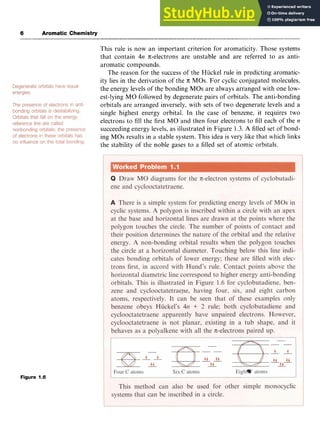 6 Aromatic Chemistry zyxwvuts
This rule is now an important criterion for aromaticity. Those systems
that contain 4n n;-electrons are unstable and are referred to as anti-
aromatic compounds.
The reason for the success of the Hiickel rule in predicting aromatic-
ity lies in the derivation of the zyxw
71: MOs. For cyclic conjugated molecules,
the energy levels of the bonding MOs are always arranged with one low-
est-lying MO followed by degenerate pairs of orbitals. The anti-bonding
orbitals are arranged inversely, with sets of two degenerate levels and a
single highest energy orbital. In the case of benzene, it requires two
electrons to fill the first MO and then four electrons to fill each of the z
n
succeeding energy levels, as illustrated in Figure 1.3. A filled set of bond-
ing MOs results in a stable system. This idea is very like that which links
the stability of the noble gases to a filled set of atomic orbitals.
Figure 1.6
 