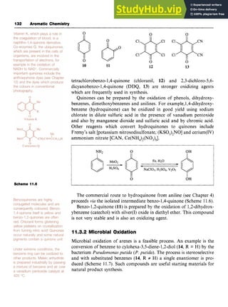 132 Aromatic Chemistry zyxwvuts
0 0 zy
10 11 12 13 zy
tetrachlorobenzo-1,4-quinone (chloranil, 12) and 2,3-dichloro-5,6-
dicyanobenzo- 1,4-quinone (DDQ, 13) are stronger oxidizing agents
which are frequently used in synthesis.
Quinones can be prepared by the oxidation of phenols, dihydroxy-
benzenes, dimethoxybenzenes and anilines. For example,1,4-dihydroxy-
benzene (hydroquinone) can be oxidized in good yield using sodium
chlorate in dilute sulfuric acid in the presence of vanadium pentoxide
and also by manganese dioxide and sulfuric acid and by chromic acid.
Other reagents which convert hydroquinones to quinones include
Fremy's salt [potassium nitrosodisulfonate, (KSO,),NO] and cerium(1V)
ammonium nitrate [CAN, Ce(NH,),(NO,),].
NH2 zyxwvut
I
0
II
OH
I
0 OH
Scheme 11.8
The commercial route to hydroquinone from aniline (see Chapter 4)
proceeds zyxwvu
via the isolated intermediate benzo-1,4-quinone (Scheme 11.6).
Benzo-1,2-quinone (11) is prepared by the oxidation of 1,2-dihydrox-
ybenzene (catechol) with silver(1) oxide in diethyl ether. This compound
is not very stable and is also an oxidizing agent.
11.3.2 Microbial Oxidation
Microbial oxidation of arenes is a feasible process. An example is the
conversion of benzene to zyxw
cylohexa-3,5-diene-l,2-diol
(14, R = H) by the
bacterium Pseudomonas putida (P.putida). The process is stereoselective
and with substituted benzenes (14, R # H) a single enantiomer is pro-
duced (Scheme 11.7). Such compounds are useful starting materials for
natural product synthesis.
 