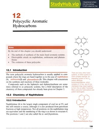 Polycyclic Aromatic
Hydrocarbons
8 zyx
1 zyx
5 zyxw
4
1 zy
2
1 2 m l Introduction
The term polycyclic aromatic hydrocarbon is usually applied to com-
pounds where the rings are fused together as in the case of
(1), (2) and (3). This chapter will concentrate
on the synthesis and reactions of these molecules.
Compounds such as the biphenyls and diphenylmethane are some-
times referred to as polycyclic systems, but a brief description of the
chemistry of these compounds has already been given in Chapter 3.
12.2 Chemistry of Naphthalene
12.2.1 Introduction
Naphthalene (1) is the largest single component of coal tar at 9% and
this still remains a source, although it is also produced from petroleum
fractions at high temperature. Not all positions on the naphthalene ring
are equivalent and the numbering of the ring is as shown in structure 1.
The positions 1 and 2 are also called the zyxwvu
a- and P-positions.
135
 