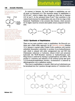 136 Aromatic Chemistry zyxwvuts
In contrast to benzene, the bond lengths in naphthalene are not
all equal, as illustrated in 4. The resonance energy of naphthalene is
255 kJ mol-*,which is higher than, though not twice that of, benzene
(151 kJ mol-l). In the canonical forms 5 and zyx
7 that contribute to the
valence bond structure for naphthalene, only one of the two rings is fully
benzenoid. Naphthalene is less aromatic than benzene, which accounts
for its higher reactivity towards electrophilic attack compared with ben- z
~ zyxwvutsrqponmlkjihgfedcbaZYXWVUTSRQPONMLKJIHGFEDCBA
Pm
14'pm zene.
-141 pmzyxwvutsrq
C ! benzene
142pm
4
(JJ-a-a
/ /  
5 zyxwvut
6 7
12.2.2 Synthesis of Naphthalene
There are two main synthetic routes to naphthalene: the Haworth syn-
thesis and a Diels-Alder approach. In the (Scheme
12.l), benzene is reacted under Friedel-Crafts conditions with succinic
anhydride (butanedioic anhydride) to produce 4-0x0-4-phenylbutanoic
acid, which is reduced with either amalgamated zinc and HCl (the
Clemmensen reduction) or hydrazine, ethane-1,2-diol and potassium
hydroxide (the Wolff-Kischner reaction) to 4-phenylbutanoic acid.
Ring closure is achieved by heating in polyphosphoric acid (PPA). The
product is 1-tetralone and reduction of the carbonyl group then gives
1,2,3,4-tetrahydronaphthalene
(tetralin). Aromatization is achieved by
dehydrogenation over a palladium catalyst.
This route to naphthalenes is versatile.Alkyl and aryl substituentscan
be introduced into the 1-position through reaction of 1-tetralonewith a
Scheme 12.1
 