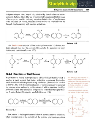 Polycyclic Aromatic Hydrocarbons 137 z
Grignard reagent (see Chapter lo), followed by dehydration and arom-
atization (Scheme 12.2). The use of substituted benzenes in the first stage
of the sequence enables variously substituted derivatives of naphthalene
to be obtained. Of course, the substituents should not interfere with the
Friedel-Crafts reaction with succinic anhydride.
Scheme 12.2
The reaction of benzo-1,4-quinone with 1,3-dienes pro-
duces adducts that may be converted to naphtho-1,4-quinones zyxw
via enol-
ization and oxidation (Scheme 12.3).
Scheme 12.3
12.2.3 Reactions of Naphthalene
Naphthalene is readily hydrogenated to tetrahydronaphthalene, which is
used as a paint solvent, but further reduction to produce decahydro-
naphthalene (decalin) requires forcing conditions (Raney nickel catalyst
at 200 "C:).The first step in the reduction of naphthalene can be achieved
by reaction with sodium in boiling ethanol, which produces 1,4-dihy-
dronaphthalene. The tetrahydro compound is formed in the higher-boil-
ing 3-methylbutanol (isopentyl alcohol) (Scheme 12.4). zyxwv
I
Scheme 12.4
In Chapter 2, electrophilic substitution in naphthalene was discussed,
when consideration of the stability of the cationic intermediates arising
 