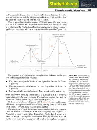 Polycyclic Aromatic Hydrocarbons 139 z
stable, probably because there is less steric hindrance between the bulky
sulfonic acid group and the adjacent zyxwvut
ortho H atoms (H-1 and H-3) than
between the 1-sulfonic acid and the peri H-8 atom.
This process illustrates the concept of kinetic versus thermodynamic
control of a reaction, with naphthalene- 1-sulfonic acid being the kinet-
ic product and the 2-sulfonic acid the thermodynamic product. The ener-
gy changes associated with these processes are illustrated in Figure 12.1.
The orientation of disubstitution in naphthalene follows a similar pat-
tern to that encountered in benzene:
Electron-donating substituents at the 1-position activate the 2- and
4-positions
Electron-donating substituents at the 2-position activate the
1-position
Electron-withdrawing substituents direct attack to the second ring
With an electron-donating substituent at C-2, attack at C-1 is preferred
since attack at C-3 would produce a Wheland intermediate in which the
aromaticity in the second ring is disturbed (Figure 12.2). zyxw
, are readily acces-
sible from the naphthalenesulfonic acids by heating them to fusion with
solid alkali. They are also available from coal tar.
The reactions of both 1-naphthol and 2-naphthol closely resemble
those of phenols. For example, both can be acylated and alkylated. 2-
Naphthol is more reactive than 1-naphthol. The hydroxyl group acti-
vates the ring to electrophilic substitution. Thus, in addition to attack
by the usual electrophiles, reaction with weaker electrophiles can occur,
Hydroxynaphthalenes, which are called
Figure 12.1 Energy profile for
the sulfonation of naphthalene.
AG, = energy of activation for 1-
substitution; A
G
, = energy of
activation for 2-substitution;AG,
< AG2,so naphthalene-1-sulfonic
acid is the more easily formed
and is the kinetic product. AG3 =
energy required to reverse forma-
tion of naphthalene-l-sulfonic
acid; zyxw
AG4 = energy required to
reverse formation of naphthalene-
2-sulfonic acid; AG4> AG3, so
naphthalene-2-sulfonicacid is
thermodynamically more stable
than the 1-sulfonic acid
 