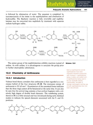 Polycyclic Aromatic Hydrocarbons 141 z
is followed by elimination of water. The sequence is completed by
tautomerization of the imine to the naphthylamine and elimination of
hydrosulfite. The Bucherer reaction is fully reversible and naphthy-
lamines may be converted into naphthols by treatment with aqueous
sodium hydrogen sulfite.
S03Na
The amino group of the naphthylamines exhibits reactions typical of Scheme 12.9
aniline. zyxwvutsr
As with aniline, it is advantageous to acetylate the group prior
to further electrophilic substitution.
12.3 Chemistry of Anthracene
12.3.1 Introduction
Valence bond theory considers that anthracene is best regarded as a res-
onance hybrid of the four structures 15-18. The resonance energy of
anthracene is 351 kJ mol-I. Examination of the canonical forms indicates
that the three rings cannot all be benzenoid at the same time. It can also
be seen that the central ring contains a four-carbon fragment with a rel-
atively high degree of double bond character. The numbering system,
shown in 15, is a little unusual and was introduced during early chemical
studies to indicate the special character associated with the 9- and 10-
positions. zyxwvutsr
10zyxwvutsrqp
4
15
16 17 18
 