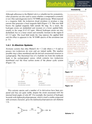 Aromaticity 7 z
Although adherence to the Huckel rule is a valuable test for aromaticity,
other properties are also used to assess whether a compound is aromatic
or not. One such diagnostic tool is 'H NMR spectroscopy. When exposed
to a magnetic field, the n-electron cloud circulates to produce a ring
current that generates a local magnetic field (Figure 1.7). This new field
boosts the applied magnetic field outside the ring. As a result, the
hydrogen atoms are deshielded and resonate at a lower applied field,
usually in the range 6 6.5-8.5 ppm. Alkenyl hydrogen atoms are also
deshielded, but to a lesser extent and normally resonate in the region 6
4.5-5.5 ppm. The local field inside the ring opposes the applied field
and this effect is apparent in the 'H NMR spectra of the annulenes (see
p. 11).
1.4.1 2n-Electron Systems
Aromatic systems that obey Hiickel's 4n zyxwvu
+ 2 rule where zyxwv
n = 0 and so
possess two n-electrons do exist and are indeed stable. The smallest
possible ring is three membered and the derived unsaturated structure is
cyclopropene. The theoretical loss of a hydride ion from this molecule
leads to the cyclopropenyl cation, which contains two n-electrons
distributed over the three carbon atoms of the planar cyclic system
(Figure 1.8).
Figure 1.7
Figure 1.8
This cationic species and a number of its derivatives have been pre-
pared and they are quite stable, despite the strain associated with the
internal bond angles of only 60". For example, the reaction of hydrogen
bromide'with diphenylcyclopropenone, which is itself a stable compound
with aromatic character, gives the diphenylcyclopropenium salt (Scheme
1.1).
Ph
ph)+O
Ph Ph
HBr * N O H Br-
Scheme 1.1
 