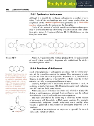 142 Aromatic Chemistry
12.3.2 Synthesis of Anthracene zyx
Scheme 12.10 zyxwvutsrqp
Although it is possible to synthesize anthracene in a number of ways
using Friedel-Crafts methodology, the usual routes involve either an
adaptation of the of naphthalene or a
using naphtho- 1,4-quinone as the dienophile.
Friedel-Crafts reaction of phthalic anhydride with benzene in the pres-
ence of aluminium chloride followed by cyclization under acidic condi-
tions gives anthra-9,lO-quinone (Scheme 12.10). Distillation over zinc
dust gives anthracene.
Anthra-9,lO-quinone is the eventual product from the cycloaddition
of buta-1,3-diene to naphtho- 1,4-quinone after oxidation of the tetrahy-
droanthraquinone adduct.
12.3.3 Reactions of Anthracene
Much of the chemistry of anthracene is associated with the special char-
acter of the central fragment of the system. Thus anthracene is easily
oxidized to form anthra-9,lO-quinone. Reduction to 9,lO-dihydroan-
thracene is readily achieved with Na/EtOH. In both cases the product
contains two fully non-conjugated benzenoid rings.
Similarly, halogenation of anthracene involves addition at the 9,lO-
positions, giving zyxwv
9,1O-dichloro-9,1O-dihydroanthracene
which on heating
loses HCl to form 9-chloroanthracene.
Anthracene cannot be nitrated with nitric acid because of its easy oxi-
dation to anthraquinone, although 9-nitroanthracene can be isolated
from nitration in acetic anhydride at room temperature.
The dienic character of the central ring is illustrated by the reaction
of anthracene with dienophiles in Diels-Alder reactions. For example,
cis-butenedioic anhydride (maleic anhydride) reacts readily; when
benzyne is generated in the presence of anthracene, triptycene zy
(19) is
produced.
Derivatives of anthraquinone are important as dyestuffs for the col-
oration of a variety of fabrics. zyxw

m
 