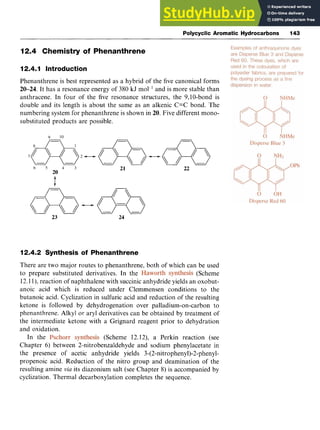 Polycyclic Aromatic Hydrocarbons 143
12.4 Chemistry of Phenanthrene
12.4.1 Introduction zyxwvu
Phenanthrene is best represented as a hybrid of the five canonical forms zyxw
20-24. It has a resonance energy of 380 kJ mol and is more stable than
anthracene. In four of the five resonance structures, the 9,lO-bond is
double and its length is about the same as an alkenic C=C bond. The
numbering system for phenanthrene is shown in 20. Five different mono-
substituted products are possible. zyxwvu
23 24
12.4.2 Synthesis of Phenanthrene
There are two major routes to phenanthrene, both of which can be used
to prepare substituted derivatives. In the (Scheme
12.1l), reaction of naphthalene with succinic anhydride yields an oxobut-
anoic acid which is reduced under Clemmensen conditions to the
butanoic acid. Cyclization in sulfuric acid and reduction of the resulting
ketone is followed by dehydrogenation over palladium-on-carbon to
phenanthrene. Alkyl or aryl derivatives can be obtained by treatment of
the intermediate ketone with a Grignard reagent prior to dehydration
and oxidation.
In the (Scheme 12.12), a Perkin reaction (see
Chapter 6) between 2-nitrobenzaldehyde and sodium phenylacetate in
the presence of acetic anhydride yields 3-(2-nitrophenyl)-2-phenyl-
propenoic acid. Reduction of the nitro group and deamination of the
resulting amine zyxwvut
via its diazonium salt (see Chapter 8) is accompanied by
cyclization. Thermal decarboxylation completes the sequence.
 