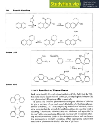 144 Aromatic Chemistry zyxwvuts
0
Scheme 12.11
Scheme 12.12
25 zyxwvutsrqp
26
C02H zy
/
1. [HI zyxw
2. NaN02, H2SO4
HC-
IC02H
12.4.3 Reactions of Phenanthrene
Both reduction (H2,Pt catalyst) and oxidation (CrO,, AcOH) of the 9,lO-
bond are readily accomplished, yielding zyx
9,lO-dihydrophenanthrene(25)
and phenanthra-9,lO-quinone (26), respectively.
In acetic acid solution, phenanthrene undergoes addition of chlorine
to give a mixture ofzyxw
cis- and trans-9,10-dich1oro-9,10-dihydrophenan-
threnes (Scheme 12.13).The accompanying formation of an acetoxy deriv-
ative suggests that the normal electrophilic addition to a double bond is
occurring. The dichloro addition compound eliminates hydrogen chloride
to give 9-chlorophenanthrene. However, reaction with bromine in reflux-
ing tetrachloromethane produces 9-bromophenanthrene and an alterna-
tive mechanism is probably operating. Other electrophilic substitution
reactions of phenanthrene lead to mixtures of products.
 