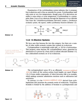 a Aromatic Chemistry
Scheme 1.2
Scheme 1.3zyxwvutsrq
Examination of the cyclobutadiene system indicates that it possesses
four n-electrons and is thus an unstable zyxw
4n system. Cyclobutadiene itself
only exists at very low temperatures, though some of its derivatives are
stable to some extent at room temperature. Cyclobutadiene is a rectan-
gular diene. Loss of two electrons through the departure of two chloride
ions from the 3,4-dichlorocyclobutene derivative creates a 2n-electron
aromatic system, the square, stable cyclobutenyl dication (Scheme 1.2).
Me
FMe
2SbFsCl-
I.,, I Me
Me
I.4.2 6.n-Electron Systems
We have seen that benzene fits into this category, but there are a num-
ber of other stable aromatic systems that contain six n-electrons.
Cyclopentadiene is surprisingly acidic (pKa zyx
ca. 16) for a hydrocarbon.
This property arises because the cyclopentadienyl anion, generated by
abstraction of a proton by a base such as sodium ethoxide (Scheme 1.3),
has a delocalized aromatic set of six n-electrons.
The cyclopentadienyl anion 13 is an efficiently
in which all the carbon-carbon bond lengths are equal (Figure
1.9). It forms stable compounds, of which ferrocene (14) is an example,
which undergo aromatic substitution reactions such as sulfonation and
acetylation.
derived from cyclo-
heptatriene that possesses the aromatic sextet of n-electrons. Tropylium
bromide is formed by the addition of bromine to cycloheptatriene and
In contrast, it is the
Figure 1.9
 