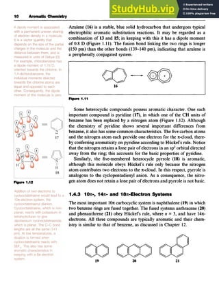I 0 Aromatic Chemistry
Figure 1.12zyxwvutsrq
Azulene (16) is a stable, blue solid hydrocarbon that undergoes typical
electrophilic aromatic substitution reactions. It may be regarded as a
combination of 13and 15; in keeping with this it has a dipole moment
of 0.8 D (Figure 1.11). The fusion bond linking the two rings is longer
(150 pm) than the other bonds (1 zyxw
39-140 pm), indicating that azulene is
a peripherally conjugated system.
16
Figure 1.
l
1
Some heterocyclic compounds possess aromatic character. One such
important compound is pyridine (17), in which one of the CH units of
benzene has been replaced by a nitrogen atom (Figure 1.12). Although
the chemistry of pyridine shows several important differences from
benzene, it also has some common characteristics.The fivecarbon atoms
and the nitrogen atom each provide one electron for the n-cloud, there-
by conferringaromaticity on pyridine accordingto Huckel’s rule. Notice
that the nitrogen retains a lone pair of electronsin an sp2orbital directed
away from the ring; this accounts for the basic properties of’pyridine.
Similarly, the five-membered heterocycle pyrrole (18) is aromatic,
although this molecule obeys Huckel’s rule only because the nitrogen
atom contributes two electrons to the n-cloud. In this respect, pyrrole is
analogous to the cyclopentadienyl anion. As a consequence, the nitro-
gen atom does not retain a lone pair of electronsand pyrrole is not basic.
1.4.3 1OX-, 147~-
and 18lt-Electron Systems
The most important 10n carbocyclicsystem is naphthalene (19) in which
two benzene rings are fused together. The fused systems anthracene (20)
and phenanthrene (21) obey Huckel’s rule, where n zyx
= 3, and have z
14n-
electrons. All three compounds are typically aromatic and their chem-
istry is similar to that of benzene, as discussed in Chapter 12.
1
9 20 21
 