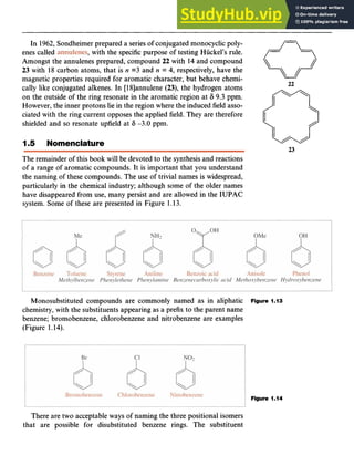 Aromaticity 11 z
In 1962,Sondheimer prepared a series of conjugated monocyclicpoly-
enes called zyxwvuts
,with the specific purpose of testing Huckel’s rule.
Amongst the annulenes prepared, compound zyxwv
22 with 14 and compound
23 with 18 carbon atoms, that is zyxwvut
n =3 and zyxwv
n = 4, respectively, have the
magnetic properties required for aromatic character, but behave chemi-
cally like conjugated alkenes. In [18lannulene (23), the hydrogen atoms
on the outside of the ring resonate in the aromatic region at 6 9.3 ppm.
However, the inner protons lie in the region where the induced field asso-
ciated with the ring current opposes the applied field. They are therefore
shielded and so resonate upfield at 6 -3.0 ppm.
22
I zyx
.5 Nomenclature zyxwv
23
The remainder of this book will be devoted to the synthesis and reactions
of a range of aromatic compounds. It is important that you understand
the naming of these compounds. The use of trivial names is widespread,
particularly in the chemical industry; although some of the older names
have disappeared from use, many persist and are allowed in the IUPAC
system. Some of these are presented in Figure 1.13.
Monosubstituted compounds are commonly named as in aliphatic
chemistry, with the substituents appearing as a prefix to the parent name
benzene; bromobenzene, chlorobenzene and nitrobenzene are examples
(Figure 1.14).
Figure 1.13
Figure 1.14
There are two acceptable ways of naming the three positional isomers
that are possible for disubstituted benzene rings. The substituent
 