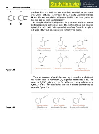 12 zyxwvutsr
Aromatic zyxwvutsr
Chemistry zyxwvuts
positions 1,2-, 1,3- and 1,4- are sometimes replaced by the terms z
ortho-, meta- and para- (abbreviated to zyx
0-,
m- and p-, respectively) (see z
6;
borth0
24 and 25). You are advised to become familiar with both systems so
that you can use them interchangeably.
In multiply substituted compounds, the groups are numbered so that
the lowest possible numbers are used. The substituents are then listed in
alphabetical order with their appropriate numbers. Examples are given
in Figure 1.15, which also introduces further trivial names.
meta
4 para
24 25
Figure 1.15
There are occasions when the benzene ring is named as a substituent
and in these cases the name for C,H,- is phenyl, abbreviated to Ph. The
name for C,H,CH,- is benzyl or Bn, whilst the benzoyl substituent is
C,H,CO- or Bz. These substituents can also be named systematically as
shown in Figure 1.16.
Figure 1.16
 