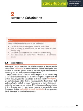 Aromatic Substitution zyx
2.1 Introduction
In Chapter 1 it was stated that the principal reaction of benzene and its
derivatives is rather than addition. Indeed, electrophilic sub-
stitution in aromatic systems is one of the most important reactions in
chemistry and has many commercial applications.
The nelectron cloud above and below the plane of the benzene ring zyxw
is a source of electron density and confers nucleophilic properties on the
system. Thus, reagents that are deficient in electron density, zyxw
9
are likely to attack, whilst electron-rich nucleophiles should be repelled
and therefore be unlikely to react. Furthermore, in electrophilic substi-
tution the leaving group is a proton, H+,but in nucleophilic substitution
it is a hydride ion, H-; the former process is energetically more
favourable. In fact, is not common,
but it does occur in certain circumstances.
15
 