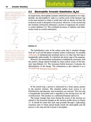 16 Aromatic Chemistry
2.2 Electrophilic Aromatic Substitution (SAr) zy
In simpleterms, electrophilic aromatic substitution proceeds in two steps.
Initially, the electrophile E' adds to a carbon atom of the benzene ring
in the same manner in which it would react with an alkene, but here the
n-electron cloud is disrupted in the process. However, in the second step
the resultant carbocation eliminates a proton to regenerate the aromat-
ic system (Scheme zyxwv
2.1). The combined processes of addition and elimi-
nation result in overall substitution.
Scheme 2.1
The hybridization state of the carbon atom that is attacked changes
from sp2to sp3and the planar aromatic system is destroyed. An unstable
is simultaneously produced and so it is clear that this step is
energetically unfavourable. It is therefore the slower step of the sequence.
However, the intermediate carbocation is stabilized by resonance, with
the positive charge shared formally by three carbon atoms of the ben-
zene ring (Scheme 2.2). The resonance hybrid structure 1 indicates the
delocalization of the charge. The carbocation is also referred to as a
or
In the second step, a proton is abstracted by a basic species present
in the reaction mixture. The attacked carbon atom reverts to sp2
hybridization and planarity and aromaticity are restored. This fast step
is energetically favourable and is regarded as the driving force for the
overall process. The product is a substituted benzene derivative.
The energy changes that occur during the course of the reaction are
related to the structural changes in the reaction profile shown in Figure
2.1. It should be noted that each step proceeds through a high-energy
transition state in which partial bonds attach the electrophile and the
proton to the ring and the n-cloud is incomplete.
 