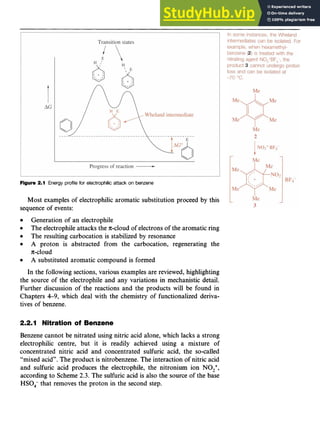 Aromatic Substitution 17
Figure 2.1 zyxwvutsrq
Energy profile for electrophilic attack on benzene zyxwvu
Most examples of electrophilic aromatic substitution proceed by this
sequence of events:
Generation of an electrophile
The electrophileattacks the n-cloud of electrons of the aromatic ring
The resulting carbocation is stabilized by resonance zyxw
A proton is abstracted from the carbocation, regenerating the
A substituted aromatic compound is formed
~c-cloud
In the following sections, various examples are reviewed, highlighting
the source of the electrophile and any variations in mechanistic detail.
Further discussion of the reactions and the products will be found in
Chapters 4-9, which deal with the chemistry of functionalized deriva-
tives of benzene.
2.2.1 Nitration of Benzene
Benzene cannot be nitrated using nitric acid alone, which lacks a strong
electrophilic centre, but it is readily achieved using a mixture of
concentrated nitric acid and concentrated sulfuric acid, the so-called
“mixed acid”. The product is nitrobenzene. The interaction of nitric acid
and sulfuric acid produces the electrophile, the nitronium ion NO,+,
according to Scheme 2.3. The sulfuric acid is also the source of the base
HSO, that removes the proton in the second step.
 