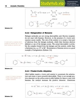 18 Aromatic zyxwvutsr
Chemistry
Scheme 2.3
2.2.2 Halogenation of Benzene zyx
Halogen molecules are not strong electrophiles and, fluorine excepted,
do not react with benzene. However, in the presence of a Lewis acid,
reaction occurs readily. The role of the catalyst is to accept a lone pair
of electrons from the halogen molecule, which then becomes electron
deficient at one of the halogen atoms. The actual electrophile is proba-
bly the complex formed from the halogen and the catalyst, rather than
a halonium ion, zyxwvu
e.g. Cl+or Br+.Bromination of benzene serves as a good
example of halogenation (Scheme 2.4).
Scheme 2.4
2.2.3 Friedel-Crafts Alkylation
Alkyl halides require a Lewis acid catalyst to accentuate the polariza-
tion and create a more powerful electrophile. There is not enough pos-
itive character on the carbon atom in alkyl halides for them to react with
benzene; the catalyst increases the positive character. Aluminium
Scheme 2.5
 