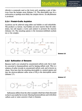 Aromatic Substitution 19 z
chloride is commonly used as the Lewis acid, accepting a pair of elec-
trons from the halogen atom (Scheme zyxwvu
2.5). The electrophile may be a
carbocation or perhaps more likely the complex shown. An alkylbenzene
is produced.
2.2.4 Friedel-Crafts Acylation
Acylation can be achieved using either acyl halides or acid anhydrides.
The product is a ketone. Acyl halides are more reactive than the anhy-
drides, but still require a Lewis acid catalyst to promote the reaction
(Scheme zyxwvutsr
2.6). The attacking species is the resonance-stabilized acylium
ion or the complex.
Scheme 2.6
2.2.5 Sulfonation of Benzene
Benzene itself is not attacked by concentrated sulfuric acid, but is read-
ily converted to benzenesulfonic acid by fuming sulfuric acid. This is a
solution of sulfur trioxide in concentrated sulfuric acid, and is known as
oleum. Note here that the attacking electrophile is a neutral species and
that the electron-deficient sulfur atom of SO, is the electrophilic centre
(Scheme zyxwvutsr
2.7).
Scheme 2.7
Sulfonation differs from the other exampleswhich have been discussed
in that it can readily be reversed.Heating benzenesulfonicacid with dilute
sulfuric acid or water converts it back to benzene.
 