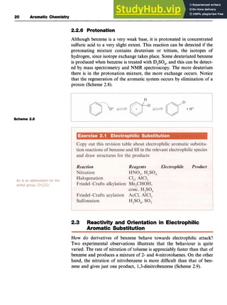 20 zyxwvutsr
Aromatic Chemistry
2.2.6 Protonation zyxw
Although benzene is a very weak base, it is protonated in concentrated
sulfuric acid to a very slight extent. This reaction can be detected if the
protonating mixture contains deuterium or tritium, the isotopes of
hydrogen, since isotope exchange takes place. Some deuteriated benzene
is produced when benzene is treated with zyxw
D,SO,, and this can be detect-
ed by mass spectrometry and NMR spectroscopy. The more deuterium
there is in the protonation mixture, the more exchange occurs. Notice
that the regeneration of the aromatic system occurs by elimination of a
proton (Scheme 2.8).
Scheme 2.8zyxwvuts
2
.
3 Reactivity and Orientation in Electrophilic
Aromatic Substitution
How do derivatives of benzene behave towards electrophilic attack?
Two experimental observations illustrate that the behaviour is quite
varied. The rate of nitration of toluene is appreciably faster than that of
benzene and produces a mixture of 2- and 4-nitrotoluenes.On the other
hand, the nitration of nitrobenzene is more difficult than that of ben-
zene and givesjust one product, 1,3-dinitrobenzene(Scheme 2.9).
 