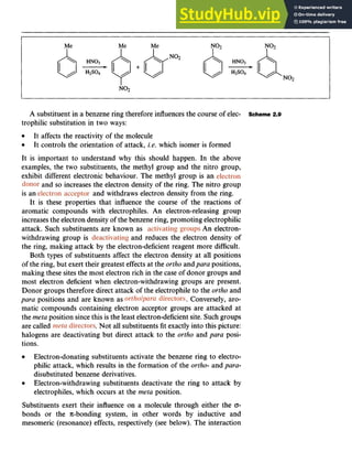 Aromatic Substitution 21 z
A substituent in a benzene ring therefore influences the course of elec- Scheme 2.9
trophilic substitution in two ways:
It affects the reactivity of the molecule
It controls the orientation of attack, zyxwvu
i.e. which isomer is formed
It is important to understand why this should happen. In the above
examples, the two substituents, the methyl group and the nitro group,
exhibit different electronic behaviour. The methyl group is an
and so increases the electron density of the ring. The nitro group
is an
It is these properties that influence the course of the reactions of
aromatic compounds with electrophiles. An electron-releasing group
increasesthe electron density of the benzene ring, promoting electrophilic
attack. Such substituents are known as zyxwvu
.An electron-
withdrawing group is and reduces the electron density of
the ring, making attack by the electron-deficient reagent more difficult.
Both types of substituents affect the electron density at all positions
of the ring, but exert their greatest effects at the ortho and para positions,
making these sites the most electron rich in the case of donor groups and
most electron deficient when electron-withdrawing groups are present.
Donor groups therefore direct attack of the electrophile to the ortho and
para positions and are known as . Conversely, aro-
matic compounds containing electron acceptor groups are attacked at
the meta position sincethis is the least electron-deficientsite. Such groups
are called .Not all substituents fit exactly into this picture:
halogens are deactivating but direct attack to the ortho and para posi-
tions.
and withdraws electron density from the ring.
Electron-donating substituents activate the benzene ring to electro-
philic attack, which results in the formation of the zyxwv
ortho- and para-
disubstituted benzene derivatives.
Electron-withdrawing substituents deactivate the ring to attack by
electrophiles, which occurs at the meta position.
Substituents exert their influence on a molecule through either the zyx
0-
bonds or the .Jc-bonding system, in other words by inductive and
mesomeric (resonance) effects, respectively (see below). The interaction
 