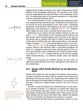 22 Aromatic Chemistry zyxwvuts
influences both the electron density at the various ring positions and the
stability of the intermediate carbocation. The outcome can be under-
stood by superimposing the electronic effects of the substituents on the
slow, rate-determining step of the general mechanism for electrophilic
aromatic substitution discussed above.
In a o-bond between two atoms of differing electronegativities there
is an unequal sharing of the electron pair, with the electrons being attract-
ed towards the more electronegative atom. This causes a permanent
polarization of the molecule. This influence of an atom or group on the
distribution of the electron pair is called the zyx
. Inductive
effects rapidly die away along a saturated carbon chain (see 4).
Substituents in an aromatic ring that withdraw electrons in this way
exert a . They include not only halogens and the hydroxyl and
nitro groups, where an electronegative atom is attached to the ring, but
also groups such as carbonyl and nitrile in which an electron-deficient
carbon atom is bonded to the ring. Alkyl groups behave in the opposite
manner, exerting a
is the analogous redistribution of electrons in
n-bonds. However, this resonance effect is transmitted throughout the
whole of a conjugated system and creates alternate polarity at the car-
bon atoms along the system. Substituents that withdraw electron densi-
ty in this way ( ) include carbonyl (see zyx
5) and nitro groups,
whilst electron-releasing ( ) functions include amino and hydroxy
groups.
Note that some groups can withdraw electrons by one of the two
effects but release electrons by the other, although one of the effects usu-
ally predominates. zyxwv
6 6 + & zyxwvutsrq
6
c-c-c-c-c1
4
and releasing electron density to the ring.
The
2.3.1 Groups which Donate Electrons by the Mesomeric
Effect
Groups (Z) in which the atom attached to the benzene ring possesses a
lone pair of electrons can interact with the aromatic ring as shown in z
6,
promoting ortho and para attack. The ring becomes more electron rich
and so the reaction with electrophiles is facilitated. You can think of the
lone pair of electrons as being formally located at the ortho and para
positions.
In order to assess the influence that substituents have on the reactiv-
ity of aromatic molecules, it is important to consider their effects not
only on the benzene ring itself as above, but also on the carbocation
intermediates resulting from electrophilic attack. These species are rela-
tively unstable and any feature that affects their stability will influence
their ease of formation and therefore the outcome of a reaction.
We can illustrate the latter point by examining the attack by an elec-
 