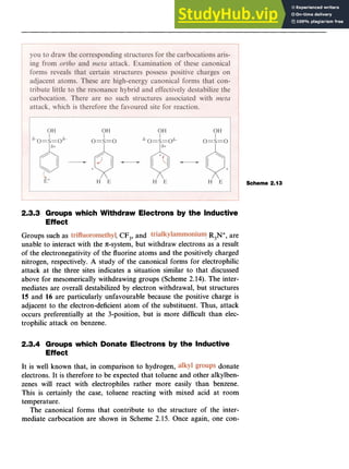 Aromatic Substitution 27
Scheme 2.13
2.3.3 Groups which Withdraw Electrons zyxw
by the Inductive
Effect zyxwvut
Groups such as zyxwvuts
, zyxw
CF,, and ,R,N+,are
unable to interact with the n-system, but withdraw electrons as a result
of the electronegativity of the fluorine atoms and the positively charged
nitrogen, respectively. A study of the canonical forms for electrophilic
attack at the three sites indicates a situation similar to that discussed
above for mesomerically withdrawing groups (Scheme 2.14). The inter-
mediates are overall destabilized by electron withdrawal, but structures
15 and 16 are particularly unfavourable because the positive charge is
adjacent to the electron-deficient atom of the substituent. Thus, attack
occurs preferentially at the 3-position, but is more difficult than elec-
trophilic attack on benzene.
2.3.4 Groups which Donate Electrons by the Inductive
Effect
It is well known that, in comparison to hydrogen, donate
electrons. It is therefore to be expected that toluene and other alkylben-
zenes will react with electrophiles rather more easily than benzene.
This is certainly the case, toluene reacting with mixed acid at room
temperature.
The canonical forms that contribute to the structure of the inter-
mediate carbocation are shown in Scheme 2.15. Once again, one con-
 