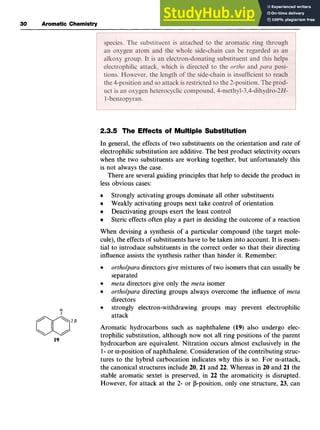 30 zyxwvuts
Aromatic Chemistry
2.3.5 The Effects of Multiple Substitution zy
In general, the effects of two substituents on the orientation and rate of
electrophilic substitution are additive. The best product selectivity occurs
when the two substituents are working together, but unfortunately this
is not always the case.
There are several guiding principles that help to decide the product in
less obvious cases:
Strongly activating groups dominate all other substituents
Weakly activating groups next take control of orientation
Deactivating groups exert the least control
Steric effects often play a part in deciding the outcome zy
of a reaction
When devising a synthesis of a particular compound (the target mole-
cule), the effects of substituents have to be taken into account. It is essen-
tial to introduce substituents in the correct order so that their directing
influence assists the synthesis rather than hinder it. Remember:
ortho/para directors give mixtures of two isomers that can usually be
separated
meta directors give only the meta isomer
ortho/para directing groups always overcome the influence of meta
directors
attack zyxwv
a strongly electron-withdrawing groups may prevent electrophilic
1
Aromatic hydrocarbons such as naphthalene (19) also undergo elec-
trophilic substitution, although now not all ring positions of the parent
hydrocarbon are equivalent. Nitration occurs almost exclusively in the
1 zyxwvutsrqp
- or a-position of naphthalene. Consideration of the contributing struc-
tures to the hybrid carbocation indicates why this is so. For a-attack,
the canonical structures include 20,21 and 22. Whereas in 20 and 21 the
stable aromatic sextet is preserved, in 22 the aromaticity is disrupted.
However, for attack at the 2- or P-position, only one structure, 23, can
a2p
19
 