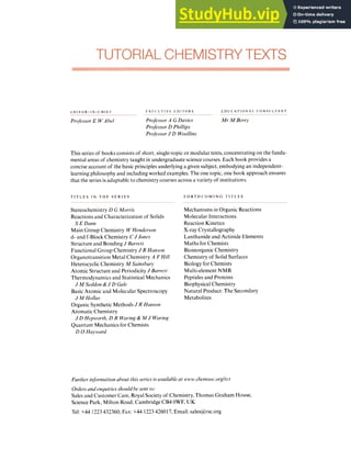 L zyxwvutsrqponmlkjih
U I 1 zyxwvutsrqponmlk
OR zyxwvutsrqponm
- IN zyxwvutsrqponmlkjihg
- C ti I t t zyxwvutsrqpo
Professor E WAhel
r x r c u T i v t L D I T O K S
Profl.ssor zyxwvu
A G Davirs
Prqfl.ssor D Phillips
ProfessorJ zyxwvu
D Woollins
L: D U C AT I0N A L C O N S CI L T A N T
Mr M Berry
This series of books consists of short, single-topicor modular texts, concentrating on the funda-
mental areas of chemistry taught in undergraduate science courses. Each book provides a
concise account of the basic principles underlying a given subject, embodying an independent-
learning philosophy and including worked examples. The one topic, one book approach ensures
that the series is adaptable to chemistry courses across a variety of institutions.
T I T L E S I N T H E S E R I E S
Stereochemistry D G Morris
Reactions and Characterization of Solids
Main Group Chemistry W Henderson
d- and f-Block Chemistry CJ Joncs
Structure and Bonding J Burvc.fr
Functional Group Chemistry J R Himson
Organotransition Metal Chemistry A F Hill
Heterocyclic Chemistry M Sriinshurj9
Atomic Structure and Periodicity J Barrett
Thermodynamics and Statistical Mechanics
Basic Atomic and Molecular Spectroscopy
Organic Synthetic Methods J R Hunson
Aromatic Chemistry
Quantum Mechanics for Chemists
SE Dann
J M Soddon & J D Gale
J A
4 Hollas
J D Hepivorth, D R Wuring& M J Waring
D 0 Hayt’ard
F O RT H C O M I N Ci T I T L zyxwvu
E S
Mechanisms in Organic Reactions
Molecular Interactions
Reaction Kinetics
X-ray Crystallography
Lanthanide and Actinide Elements
Maths for Chemists
BioinorganicChemistry
Chemistry of Solid Surfaces
Biology for Chemists
Multi-element NMR
Peptides and Proteins
Biophysical Chemistry
Natural Product: The Secondary
Metabolites
Furtlier inforniutionabout this series is uvailahle at vivtr. cliernsoc.orgltct
Ordersund cnyuiriesshould he sent to:
Sales and Customer Care, Royal Society of Chemistry, Thomas Graham House,
Science Park, Milton Road, Cambridge CB4 OWF, UK
Tel: +44 1223432360; Fax: +44 1223426017; Email: sales@rsc.org
 