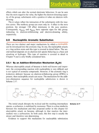 Aromatic Substitution 33 z
effects which can alter the normal electronic behaviour. It can be seen
that the more negative the value, the higher the electron-donating capac-
ity of the group; substituents with a positive B value are electron with-
drawing.
The B values reflect the interaction of the substituents with the reac-
tion centre. The methoxy group can exert only its -I effect in the zyxw
meta
position: the stronger +M effect dominates in the para position.
Consequently, Ometa and opara have opposite signs for this group,
indicating its electron-withdrawing and electron-donating ability,
respectively zyxwvuts
.
2.5 Nucleophilic Aromatic Substitution
There are two distinct and major mechanisms by which a
can be introduced into the aromatic ring. In one, the nucleophi
at a ring carbon atom and this type is covered in detail below
ond method depends on an electron-rich species behaving as a
attacking at hydrogen. This type of reaction is covered in
Chapter 9 and is only briefly considered here.
e attacks
The sec-
base and
detail in
2.5.1 By an Addition-Elimination Mechanism (S,Ar)
Whereas electrophilic attack of benzene is both well known and impor-
tant, the corresponding reaction with nucleophiles is very difficult and
is not typical of aromatic compounds. However, if the aromatic ring is
IT-electrondeficient because an electron-withdrawing group (EWG) is
present, then nucleophilic attack can occur. The mechanism for the addi-
tion-elimination sequence for nucleophilic substitution is shown in
Scheme 2.17.
The initial attack disrupts the IT-cloud and the resulting intermediate
species, a carbanion, is stabilized by resonance. There is a close similarity
between this mechanism and that proposed earlier in this chapter for
electrophilic attack on benzene, although in that reaction the inter-
mediate was a carbocation. In both cases, this first step is usually the
slower and therefore rate determining.
Evidence to support this mechanism for nucleophilic substitution
Scheme 2.17
 