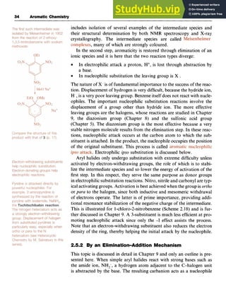 34 Aromatic Chemistry zyxwvuts
includes isolation of several examples of the intermediate species and
their structural determination by both zyxw
NMR spectroscopy and X-ray
crystallography. The intermediate species are called zy
,many of which are strongly coloured.
In the second step, aromaticity is restored through elimination of an
ionic species and it is here that the two reaction types diverge:
The nature of X- is of fundamental importance to the success of the reac-
tion. Displacementof hydrogen is very difficult, because the hydride ion,
H ,is a very poor leaving group. Benzeneitself does not react with nucle-
ophiles. The important nucleophilic substitution reactions involve the
displacement of a group other than hydride ion. The more effective
leaving groups are the halogens, whose reactions are studied in Chapter
9, the diazonium group (Chapter 8) and the sulfonic acid group
(Chapter 5). The diazonium group is the most effective because a very
stable nitrogen molecule results from the elimination step. In these reac-
tions, nucleophilic attack occurs at the carbon atom to which the sub-
stituent is attached. In the product, the nucleophile occupies the position
of the original substituent. This process is called
. Electrophilic zyxwv
@sosubstitution is discussed below.
Aryl halides only undergo substitution with extreme difficulty unless
activated by electron-withdrawing groups, the role of which is to stabi-
lize the intermediate species and so lower the energy of activation of the
first step. In this respect, they serve the same purpose as donor groups
in electrophilicsubstitution reactions. Nitro, nitrile and carbonyl are typ-
ical activating groups. Activation is best achieved when the group is zy
ortho
or para to the halogen, since both inductive and mesomeric withdrawal
of electrons operate. The latter is of prime importance, providing addi-
tional resonance stabilization of the negative charge of the intermediate.
This is illustrated for 1-chloro-2-nitrobenzene(Scheme 2.18) and is fur-
ther discussed in Chapter 9. A 3-substituent is much less efficient at pro-
moting nucleophilic attack since only the -I effect assists the process.
Note that an electron-withdrawing substituent also reduces the electron
density of the ring, thereby helping the initial attack by the nucleophile.
In electrophilic attack a proton, H+, is lost through abstraction by
a base.
In nucleophilic substitution the leaving group is X .
2.5.2 By an Elimination-Addition Mechanism
This topic is discussed in detail in Chapter 9 and only an outline is pre-
sented here. When simple aryl halides react with strong bases such as
the amide ion, NH,-, a hydrogen atom adjacent to the C-halogen unit
is abstracted by the base. The resulting carbanion acts as a nucleophile
 