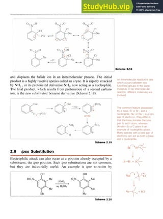 Aromatic Substitution 35
Scheme 2.18 zyx
and displaces the halide ion in an intramolecular process. The initial
product is a highly reactive species called an aryne. It is rapidly attacked
by NH, zyxwvutsr
,or its protonated derivative NH,, now acting as a nucleophile.
The final product, which results from protonation of a second carban-
ion, is the new substituted benzene derivative (Scheme 2.19).
Scheme 2.19
2.6 zyxwvu
ips0 Substitution
Electrophilic attack can also occur at a position already occupied by a
substituent, the @so position. Such zyxwvut
ips0 substitutions are not common,
but they are industrially useful. zyxwvu
An example is @so nitration by
OH OH
H03s7($Me
aq.
HN03
HlS04 02N@Me
Me Me
I I
Me Me
Scheme 2.20
 