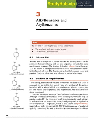 Me zyxwvutsrq
1
Me
bMe
2 o-xylene zyxwvutsrq
(1,2-dirnethylbenzene)
4.Me
3 rn-xylene
(I ,3-dimethylbenzene)
Me zyxwvutsrq
4 p-xylene
(1,4-dirnethylbenzene)
Alkylbenzenes and
Arylbenzenes
3.1 Introduction
Benzene and its simple alkyl derivatives are the building blocks of the
aromatic chemical industry and are also important solvents for many
reactions and processes. The simplest derivative, (methylbenzene,
l),is the source of a range of nitrotoluenes and is one of the most impor-
tant industrial solvents. The three isomeric dimethylbenzenes, zy
u-, zy
m- and
p-xylene (2-4) are often used as a mixture in industrial solvents.
3.2 Sources of Alkylbenzenes
Traditionally, the source of benzene and toluene has been coal. Coke is
produced for use in the steel industry and a by-product of this process
is coal tar which, when distilled, provides benzene, toluene, xylenes, phe-
nol and cresols (methylphenols), and naphthalene, the most abundant
single component.
However, the major source of these hydrocarbons is now petroleum.
Although aromatic compounds do occur naturally in petroleum, they are
mainly obtained by the process of catalytic reforming, in which aliphat-
ic hydrocarbons are aromatized through dehydrogenation, cyclization
and isomerization. The process, which is also known as ,
is carried out under pressure at 480-550 "C in the presence of a catalyst,
typicallychromium(II1) oxide or alumina. Benzene is thus produced from
 