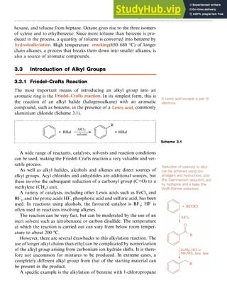 Alkylbenzenes and Arylbenzenes 39 z
hexane, and toluene from heptane. Octane gives rise to the three isomers
of xylene and to ethylbenzene. Since more toluene than benzene is pro-
duced in the process, a quantity of toluene is converted into benzene by zyxw
. High temperature (650-680 zyxwv
"C) of longer
chain alkanes, a process that breaks them down into smaller alkanes, is
also a source of aromatic compounds.
3.3 Introduction of Alkyl Groups
3.3.I Friedel-Crafts Reaction
The most important means of introducing an alkyl group into an
aromatic ring is the . In its simplest form, this is
the reaction of an alkyl halide (halogenoalkane) with an aromatic
compound, such as benzene, in the presence of a ,commonly
aluminium chloride (Scheme 3.1).
L zy
-
1 Scheme 3.1
A wide range of reactants, catalysts, solvents and reaction conditions
can be used, making the Friedel-Crafts reaction a very valuable and ver-
satile process.
As well as alkyl halides, alcohols and alkenes are direct sources of
alkyl groups. Acyl chlorides and anhydrides are additional sources, but
these involve the subsequent reduction of a carbonyl group (C=O) to a
methylene (CH,) unit.
A variety of catalysts, including other Lewis acids such as FeCl, and
BF,, and the protic acids HF, phosphoric acid and sulfuric acid, has been
used. In reactions using alcohols, the favoured catalyst is BF,; HF is
often used in reactions involving alkenes.
The reaction can be very fast, but can be moderated by the use of an
inert solvent such as nitrobenzene or carbon disulfide. The temperature
at which the reaction is carried out can vary from below room temper-
ature to about 200 "C.
However, there are several drawbacks to this alkylation reaction. The
use of longer alkyl chains than ethyl can be complicated by isomerization
of the alkyl group arising from carbonium ion hydride shifts. It is there-
fore not uncommon for mixtures to be produced. In extreme cases, a
completely different alkyl group from that of the starting material can
be present in the product.
A specific example is the alkylation of benzene with 1-chloropropane
 