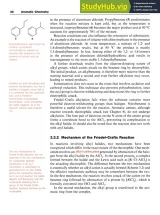 40 Aromatic Chemistry zyxwvuts
in the presence of aluminium chloride. Propylbenzene zyx
(5) predominates
when the reaction mixture is kept cold, but as the temperature is
increased, isopropylbenzene zyxwv
(6) becomes the major product and at 80 "C
accounts for approximately zyxw
70%0of the mixture.
Reaction conditions can also influence the orientation of substitution.
An example is the reaction of toluene with chloromethane in the presence
of aluminium chloride. At room temperature, a mixture of 1,2- and
1,4-dimethylbenzenes results, but at 80 "C the product is mainly
1,3-dimethylbenzene. In fact, heating either of the 1,2- or 1,4-isomers
in the presence of aluminium chloridelhydrochloric acid results in
rearrangement to the more stable 1,3-dirnethylbenzene.
A further drawback results from the electron-donating nature of
alkyl groups, which assists attack on the benzene ring by electrophiles.
The initial product, an alkylbenzene, is therefore more reactive than the
starting material and a second and even further alkylation may occur,
leading to mixed products.
Isomerization does not occur in the route that involves acylation and
carbonyl reduction. This technique also prevents polysubstitution, since
the acyl group is electron withdrawing and deactivates the ring to further
electrophilic attack.
Friedel-Crafts alkylation fails when the substrate contains more
powerful electron-withdrawing groups than halogen. Nitrobenzene is
therefore a useful solvent for the reaction. Aromatic amines, although
reactive towards electrophilic attack (see Chapter 8), do not undergo
alkylation. The lone pair of electrons on the N atom of the amino group
forms a coordinate bond to the AlCl,, preventing its complexation to
the alkyl halide. It should also be noted that the reaction does not work
with aryl halides.
5 6
3.3.2 Mechanism of the Friedel-Crafts Reaction
In reactions involving alkyl halides, two mechanisms have been
recognized which differ in the exact nature of the electrophile. One mech-
anism involves an generated by abstraction of the halo-
gen from the alkyl halide by the AlCl,. In the second processl;a complex
formed between the halide and the Lewis acid such as [R-Cl-AlCl,] is
the attacking electrophile. The difference between the two mechanisms
is essentially whether an alkyl cation is actually formed (Scheme 3.2) and
the effective mechanistic pathway may be somewhere between the two.
In the first mechanism, the reaction involves attack of the cation on the
benzene ring followed by abstraction of a proton by [AlCl,]-, which is
formally converted into HC1 and AlCl,.
In the second mechanism, the alkyl group is transferred to the aro-
matic ring from the complex.
 