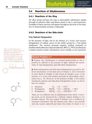 42 Aromatic Chemistry
3.4 Reactions of Alkylbenzenes
3.4.1 Reactions of the Ring zyxw
An alkyl group activates the ring to electrophilic substitution mainly
through an inductive effect and directs attack to the 2- and 4-positions.
Examples of these reactions will appear throughout the book in the chap-
ters on functionalized aromatic compounds.
3.4.2 Reactions of the Side-chain zyx
Free Radical Halogenation
In the presence of light, but in the absence of a Lewis acid catalyst,
halogenation of toluene occurs in the methyl group by a free-radical
mechanism. The reaction proceeds stepwise, leading eventually to
(trichloromethy1)benzene (benzotrichloride, PhCCl,). With ethylbenzene,
a similar reaction results; chlorination occurs initially at the a-position.
c1zyxwvut
8
 